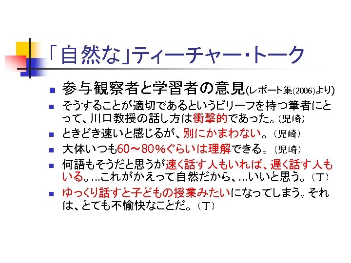 「自然な」ティーチャー・トーク n n n 参与観察者と学習者の意見(レポート集(2006)より) そうすることが適切であるというビリーフを持つ筆者にと って、川口教授の話し方は衝撃的であった。（児崎） ときどき速いと感じるが、別にかまわない。 （児崎） 大体いつも60～ 80％ぐらいは理解できる。 （児崎） 何語もそうだと思うが速く話す人もいれば、遅く話す人も いる。…これがかえって自然だから、…いいと思う。