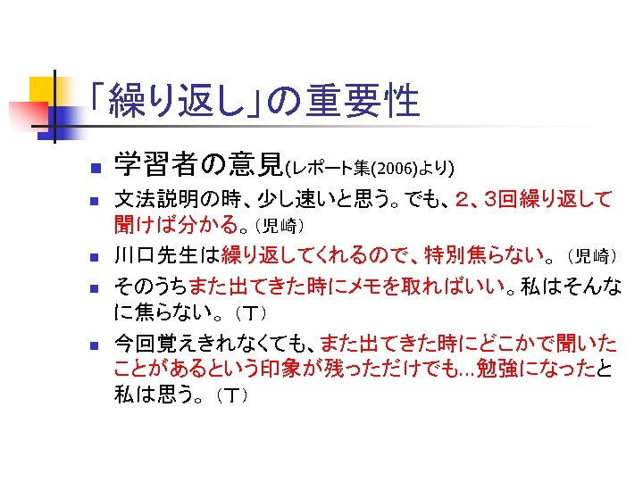 「繰り返し」の重要性 n n n 学習者の意見(レポート集(2006)より) 文法説明の時、少し速いと思う。でも、２、３回繰り返して 聞けば分かる。（児崎） 川口先生は繰り返してくれるので、特別焦らない。 （児崎） そのうちまた出てきた時にメモを取ればいい。私はそんな に焦らない。 （丁） 今回覚えきれなくても、また出てきた時にどこかで聞いた ことがあるという印象が残っただけでも…勉強になったと
