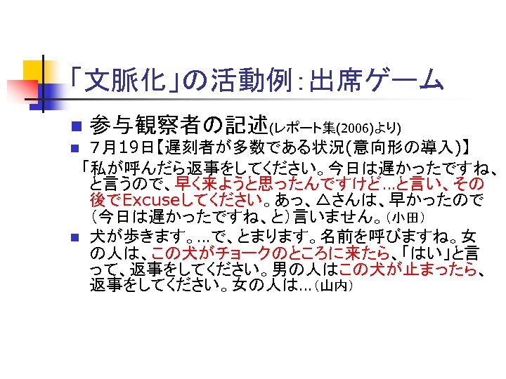 「文脈化」の活動例：出席ゲーム n 参与観察者の記述(レポート集(2006)より) ７月19日【遅刻者が多数である状況(意向形の導入)】 　「私が呼んだら返事をしてください。今日は遅かったですね、 と言うので、早く来ようと思ったんですけど…と言い、その 後でExcuseしてください。あっ、△さんは、早かったので （今日は遅かったですね、と）言いません。（小田） n 犬が歩きます。…で、とまります。名前を呼びますね。女 の人は、この犬がチョークのところに来たら、「はい」と言 って、返事をしてください。男の人はこの犬が止まったら、 返事をしてください。女の人は…（山内） n