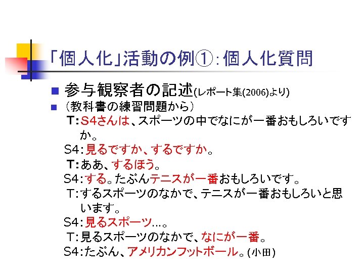「個人化」活動の例①：個人化質問 n 参与観察者の記述(レポート集(2006)より) （教科書の練習問題から） 　　Ｔ：Ｓ 4さんは、スポーツの中でなにが一番おもしろいです　 　　　 か。 S 4: 見るですか、するですか。 　　Ｔ：ああ、するほう。 　 S