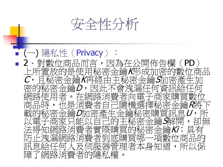 安全性分析 n n (一) 隱私性（Privacy）： 2、對數位商品而言，因為在公開佈告欄（PD） 上所置放的是使用秘密金鑰K形成加密的數位商品 C，且秘密金鑰K再經由主秘密金鑰S加密產生加 密的秘密金鑰D，因此不會洩漏任何資訊給任何 網路使用者。在網路消費者向電子商家購買數位 商品時，也是消費者自己隨機選擇秘密金鑰R將下 載的秘密金鑰D加密產生金鑰秘密購買訊息U，所 以電子商家只能以自己的主秘密金鑰S解開，卻無 法得知網路消費者實際購買的秘密金鑰Ki；具有