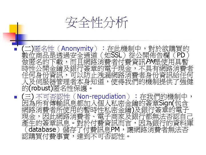 安全性分析 n n (二)匿名性（Anonymity）：在此機制中，對於欲購買的 數位商品是透過安全通道（如SSL）從公開佈告欄（PD） 做匿名的下載，而且網路消費者付費資訊PM是使用具暫 時性公開金鑰及銀行簽章的電子現金，不具有網路消費者 任何身份資訊，可以防止洩漏網路消費者身份資訊給任何 人及伺服器管理者本身知道，使得我們的機制提供了強健 的(robust)匿名性保護。 (三) 不可否認性（Non-repudiation）：在我們的機制中， 因為所有傳輸訊息都加入個人私密金鑰的簽章Sign(包含 網路消費者所使用的暫時性私密金鑰)及銀行簽章的電子