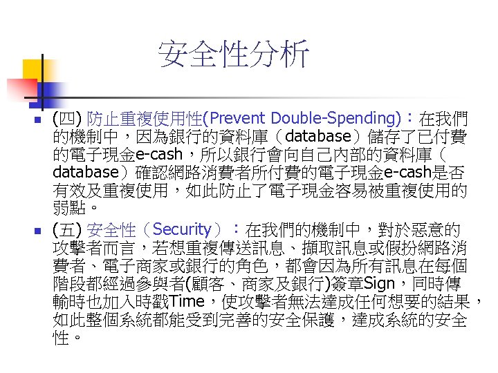 安全性分析 n n (四) 防止重複使用性(Prevent Double-Spending)：在我們 的機制中，因為銀行的資料庫（database）儲存了已付費 的電子現金e-cash，所以銀行會向自己內部的資料庫（ database）確認網路消費者所付費的電子現金e-cash是否 有效及重複使用，如此防止了電子現金容易被重複使用的 弱點。 (五) 安全性（Security）：在我們的機制中，對於惡意的 攻擊者而言，若想重複傳送訊息、擷取訊息或假扮網路消