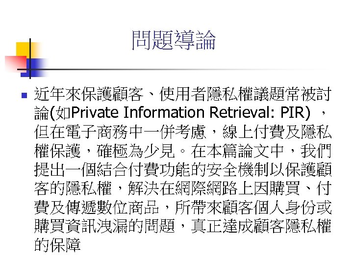 問題導論 n 近年來保護顧客、使用者隱私權議題常被討 論(如Private Information Retrieval: PIR) ， 但在電子商務中一併考慮，線上付費及隱私 權保護，確極為少見。在本篇論文中，我們 提出一個結合付費功能的安全機制以保護顧 客的隱私權，解決在網際網路上因購買、付 費及傳遞數位商品，所帶來顧客個人身份或 購買資訊洩漏的問題，真正達成顧客隱私權