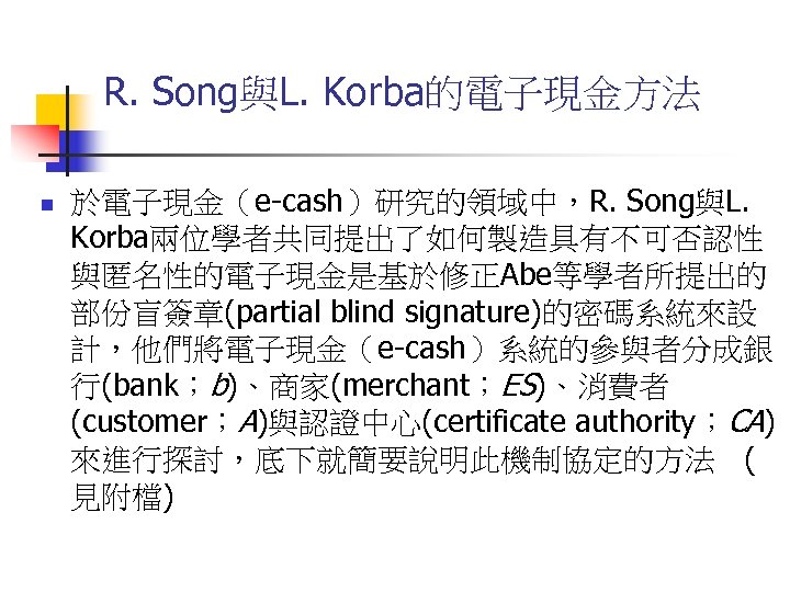 R. Song與L. Korba的電子現金方法 n 於電子現金（e-cash）研究的領域中，R. Song與L. Korba兩位學者共同提出了如何製造具有不可否認性 與匿名性的電子現金是基於修正Abe等學者所提出的 部份盲簽章(partial blind signature)的密碼系統來設 計，他們將電子現金（e-cash）系統的參與者分成銀 行(bank；b)、商家(merchant；ES)、消費者 (customer；A)與認證中心(certificate