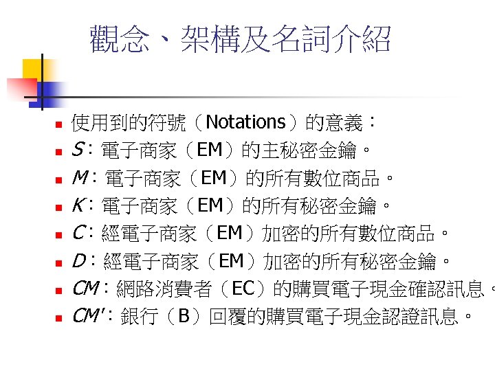 觀念、架構及名詞介紹 n n n n 使用到的符號（Notations）的意義： S：電子商家（EM）的主秘密金鑰。 M：電子商家（EM）的所有數位商品。 K：電子商家（EM）的所有秘密金鑰。 C：經電子商家（EM）加密的所有數位商品。 D：經電子商家（EM）加密的所有秘密金鑰。 CM：網路消費者（EC）的購買電子現金確認訊息。 CM'：銀行（B）回覆的購買電子現金認證訊息。 