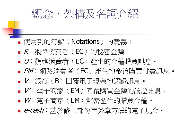 觀念、架構及名詞介紹 n n n n 使用到的符號（Notations）的意義： R：網路消費者（EC）的秘密金鑰。 U：網路消費者（EC）產生的金鑰購買訊息。 PM：網路消費者（EC）產生的金鑰購買付費訊息。 V：銀行（B）回覆電子現金的認證訊息。 V′：電子商家（EM）回覆購買金鑰的認證訊息。 W：電子商家（EM）解密產生的購買金鑰。 e-cash：基於修正部份盲簽章方法的電子現金。 