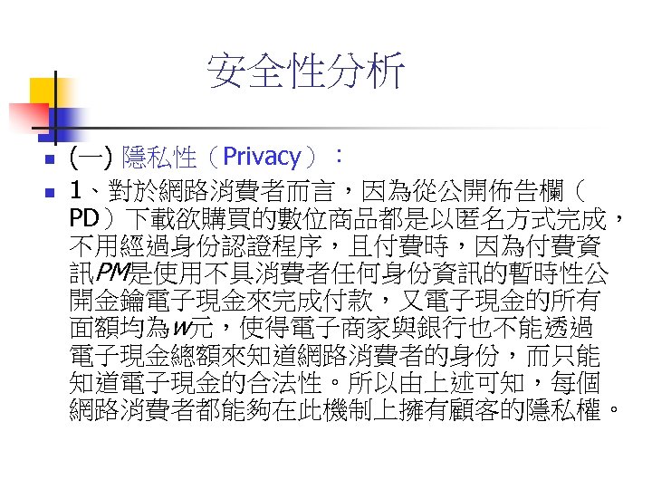 安全性分析 n n (一) 隱私性（Privacy）： 1、對於網路消費者而言，因為從公開佈告欄（ PD）下載欲購買的數位商品都是以匿名方式完成， 不用經過身份認證程序，且付費時，因為付費資 訊PM是使用不具消費者任何身份資訊的暫時性公 開金鑰電子現金來完成付款，又電子現金的所有 面額均為w元，使得電子商家與銀行也不能透過 電子現金總額來知道網路消費者的身份，而只能 知道電子現金的合法性。所以由上述可知，每個 網路消費者都能夠在此機制上擁有顧客的隱私權。