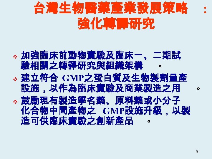 台灣生物醫藥產業發展策略 強化轉譯研究 : 加強臨床前動物實驗及臨床一、二期試 驗相關之轉譯研究與組織架構 。 v 建立符合 GMP之蛋白質及生物製劑量產 設施，以作為臨床實驗及商業製造之用 。 v 鼓勵現有製造學名藥、原料藥或小分子 化合物中間產物之