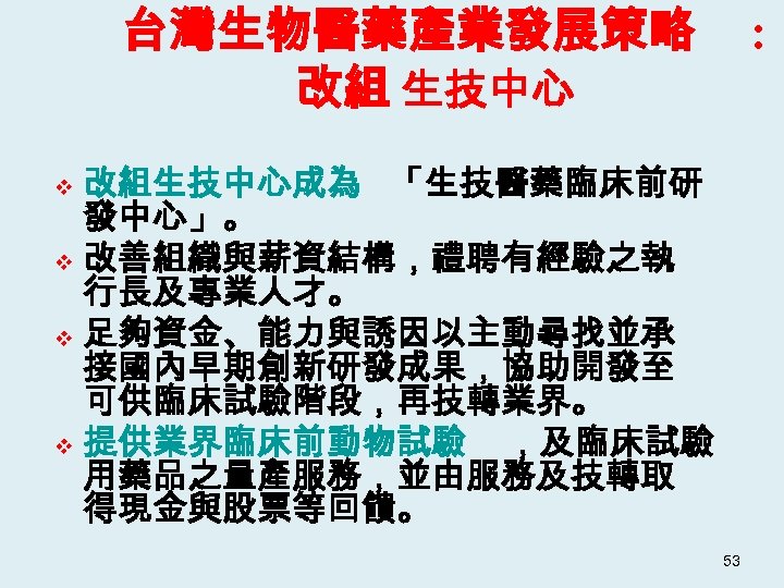 台灣生物醫藥產業發展策略 改組 生技中心 : 改組生技中心成為 「生技醫藥臨床前研 發中心」。 v 改善組織與薪資結構，禮聘有經驗之執 行長及專業人才。 v 足夠資金、能力與誘因以主動尋找並承 接國內早期創新研發成果，協助開發至 可供臨床試驗階段，再技轉業界。