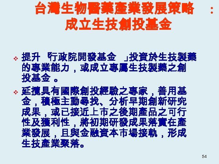 台灣生物醫藥產業發展策略 成立生技創投基金 : 提升 「 行政院開發基金 」 投資於生技製藥 的專業能力，或成立專屬生技製藥之創 投基金 。 v 延攬具有國際創投經驗之專家，善用基 金，積極主動尋找、分析早期創新研究