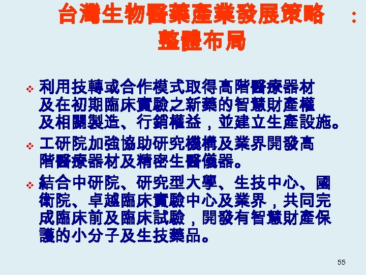 台灣生物醫藥產業發展策略 整體布局 : 利用技轉或合作模式取得高階醫療器材 及在初期臨床實驗之新藥的智慧財產權 及相關製造、行銷權益，並建立生產設施。 v 研院加強協助研究機構及業界開發高 階醫療器材及精密生醫儀器。 v 結合中研院、研究型大學、生技中心、國 衛院、卓越臨床實驗中心及業界，共同完 成臨床前及臨床試驗，開發有智慧財產保 護的小分子及生技藥品。