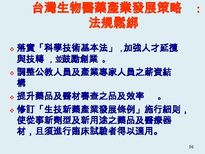 台灣生物醫藥產業發展策略 法規鬆綁 : 落實「科學技術基本法」， 加強人才延攬 與技轉 ，並鼓勵創業 。 v 調整公教人員及產業專家人員之薪資結 構 v 提升藥品及醫材審查之品及效率 。
