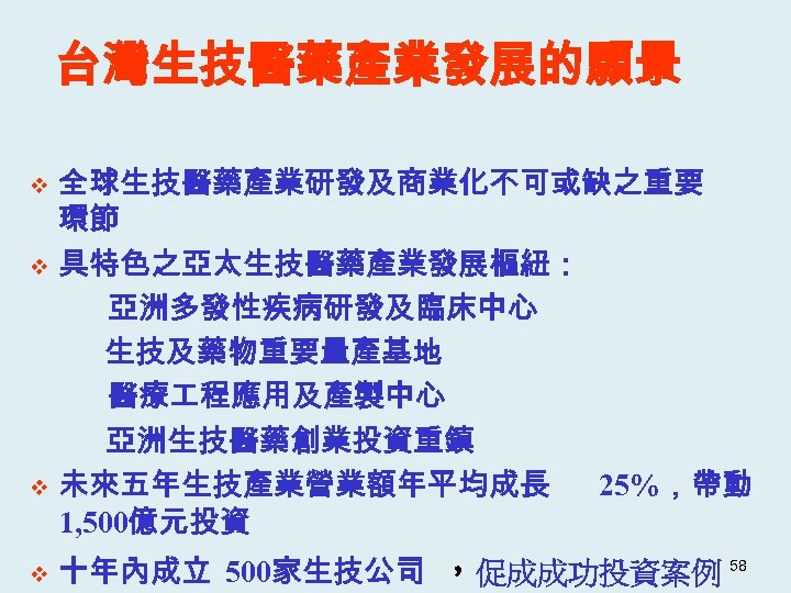 台灣生技醫藥產業發展的願景 v v 全球生技醫藥產業研發及商業化不可或缺之重要 環節 具特色之亞太生技醫藥產業發展樞紐： 亞洲多發性疾病研發及臨床中心 生技及藥物重要量產基地 醫療 程應用及產製中心 亞洲生技醫藥創業投資重鎮 未來五年生技產業營業額年平均成長 25%，帶動 1,