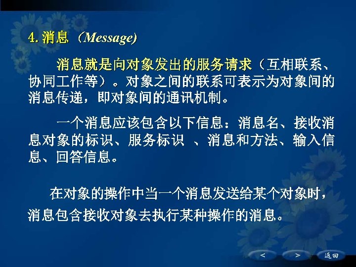 4. 消息（Message) 　　消息就是向对象发出的服务请求（互相联系、 协同 作等）。对象之间的联系可表示为对象间的 消息传递，即对象间的通讯机制。 一个消息应该包含以下信息：消息名、接收消 息对象的标识、服务标识 、消息和方法、输入信 息、回答信息。 　　在对象的操作中当一个消息发送给某个对象时， 消息包含接收对象去执行某种操作的消息。 