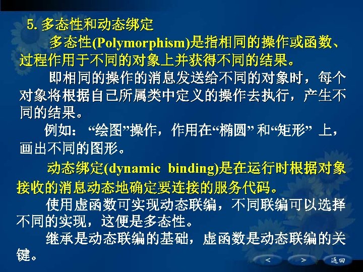 5. 多态性和动态绑定 多态性(Polymorphism)是指相同的操作或函数、 过程作用于不同的对象上并获得不同的结果。 即相同的操作的消息发送给不同的对象时，每个 对象将根据自己所属类中定义的操作去执行，产生不 同的结果。 例如： “绘图”操作，作用在“椭圆” 和“矩形” 上， 画出不同的图形。 　　 动态绑定(dynamic