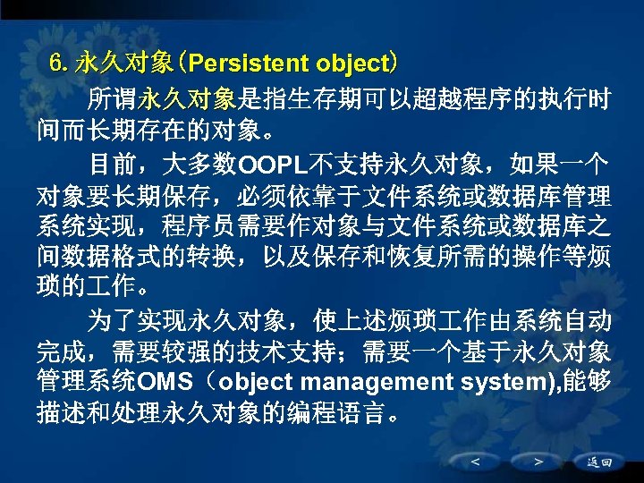 6. 永久对象(Persistent object) 所谓永久对象是指生存期可以超越程序的执行时 永久对象 间而长期存在的对象。 目前，大多数OOPL不支持永久对象，如果一个 对象要长期保存，必须依靠于文件系统或数据库管理 系统实现，程序员需要作对象与文件系统或数据库之 间数据格式的转换，以及保存和恢复所需的操作等烦 琐的 作。 为了实现永久对象，使上述烦琐 作由系统自动