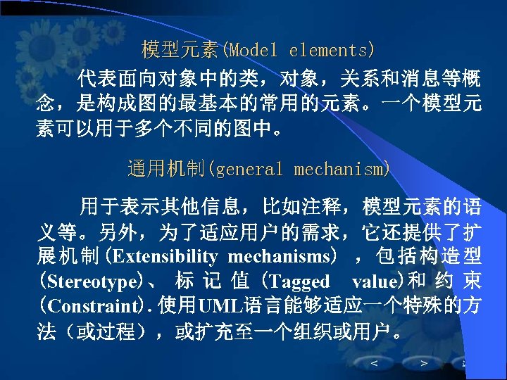 模型元素(Model elements) 　　代表面向对象中的类，对象，关系和消息等概 念，是构成图的最基本的常用的元素。一个模型元 素可以用于多个不同的图中。 通用机制(general mechanism) 用于表示其他信息，比如注释，模型元素的语 义等。另外，为了适应用户的需求，它还提供了扩 展 机 制 (Extensibility mechanisms)