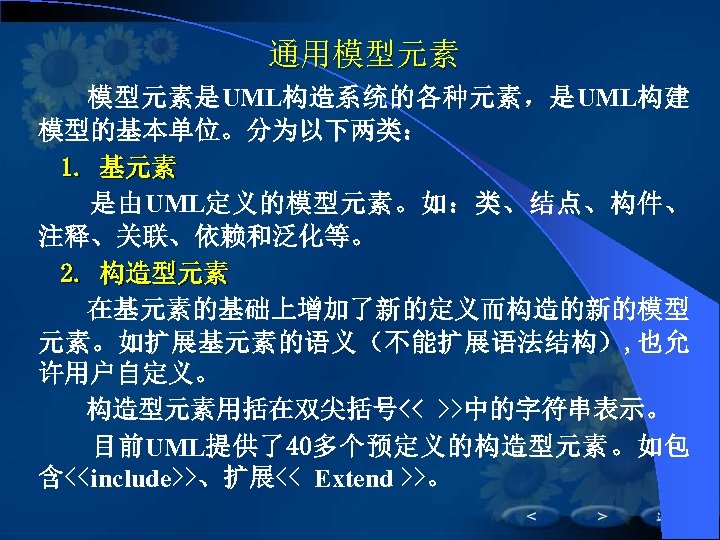通用模型元素是UML构造系统的各种元素，是UML构建 模型的基本单位。分为以下两类： 1. 基元素 是由UML定义的模型元素。如：类、结点、构件、 注释、关联、依赖和泛化等。 2. 构造型元素 在基元素的基础上增加了新的定义而构造的新的模型 元素。如扩展基元素的语义（不能扩展语法结构）, 也允 许用户自定义。 构造型元素用括在双尖括号<< >>中的字符串表示。
