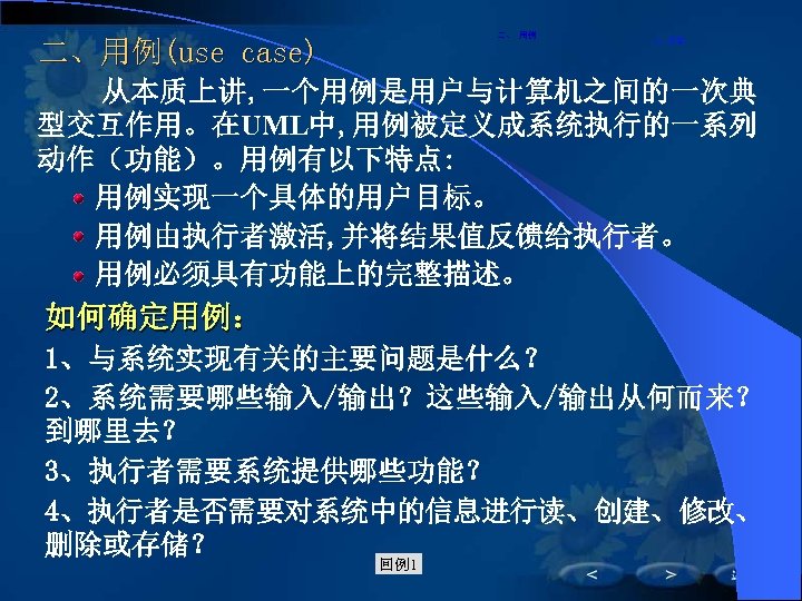 二、 用例 二、用例(use case) 　从本质上讲, 一个用例是用户与计算机之间的一次典 二、用例 型交互作用。在UML中, 用例被定义成系统执行的一系列 动作（功能）。用例有以下特点: 　　用例实现一个具体的用户目标。 　　用例由执行者激活, 并将结果值反馈给执行者。 　　用例必须具有功能上的完整描述。