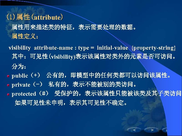 (1)属性(attribute) 属性用来描述类的特征，表示需要处理的数据。 属性定义： visibility attribute-name : type = initial-value {property-string} 其中：可见性(visibility)表示该属性对类外的元素是否可访问。 分为： public（+） 公有的，即模型中的任何类都可以访问该属性。