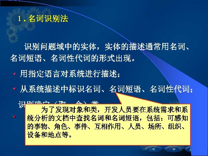 １. 名词识别法 　　识别问题域中的实体，实体的描述通常用名词、 名词短语、名词性代词的形式出现。 　 用指定语言对系统进行描述； 　 从系统描述中标识名词、名词短语、名词性代词； 　识别确定（取、舍）类。 　　为了发现对象和类，开发人员要在系统需求和系 统分析的文档中查找名词和名词短语，包括：可感知 的事物、角色、事件、互相作用、人员、场所、组织、 设备和地点等。 