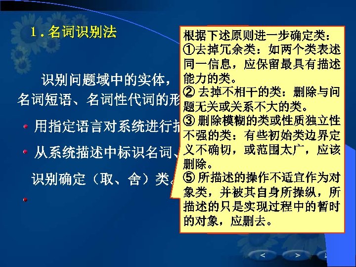 １. 名词识别法 根据下述原则进一步确定类： ①去掉冗余类：如两个类表述 同一信息，应保留最具有描述 能力的类。 　　识别问题域中的实体，实体的描述通常用名词、 ② 去掉不相干的类：删除与问 名词短语、名词性代词的形式出现。 题无关或关系不大的类。 ③ 删除模糊的类或性质独立性 　