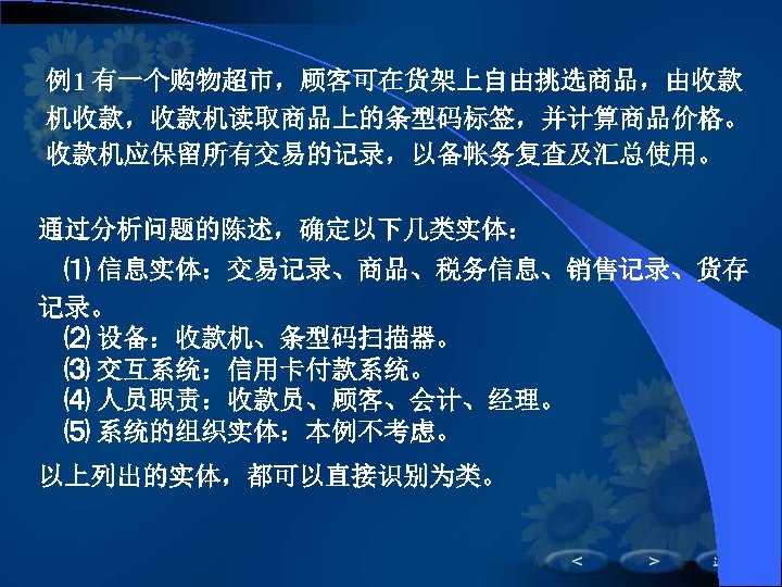 例1 有一个购物超市，顾客可在货架上自由挑选商品，由收款 机收款，收款机读取商品上的条型码标签，并计算商品价格。 收款机应保留所有交易的记录，以备帐务复查及汇总使用。 通过分析问题的陈述，确定以下几类实体： ⑴ 信息实体：交易记录、商品、税务信息、销售记录、货存 记录。 ⑵ 设备：收款机、条型码扫描器。 ⑶ 交互系统：信用卡付款系统。 ⑷ 人员职责：收款员、顾客、会计、经理。