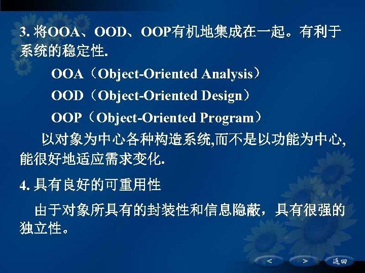 3. 将OOA、OOD、OOP有机地集成在一起。有利于 系统的稳定性. 　 OOA（Object-Oriented Analysis） OOD（Object-Oriented Design） OOP（Object-Oriented Program） 以对象为中心各种构造系统, 而不是以功能为中心, 能很好地适应需求变化. 4.