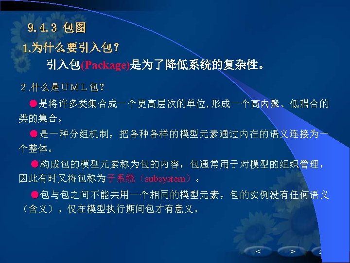 9. 4. 3 包图 1. 为什么要引入包？ 　　引入包(Package)是为了降低系统的复杂性。 ２. 什么是ＵＭＬ包？ ●是将许多类集合成一个更高层次的单位, 形成一个高内聚、低耦合的 类的集合。 ●是一种分组机制，把各种各样的模型元素通过内在的语义连接为一 个整体。　　