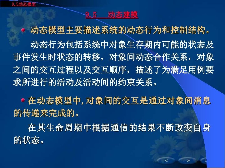 9. 5动态模型 9. 5 动态建模 动态模型主要描述系统的动态行为和控制结构。 动态行为包括系统中对象生存期内可能的状态及 事件发生时状态的转移，对象间动态合作关系，对象 之间的交互过程以及交互顺序，描述了为满足用例要 求所进行的活动及活动间的约束关系。 在动态模型中, 对象间的交互是通过对象间消息 的传递来完成的。 在其生命周期中根据通信的结果不断改变自身