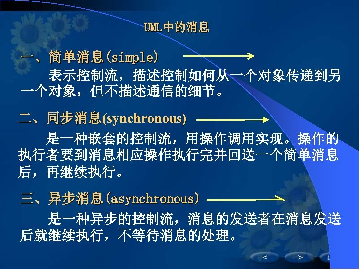 UML中的消息 一、简单消息(simple) 　　表示控制流，描述控制如何从一个对象传递到另 　　 一个对象，但不描述通信的细节。 二、同步消息(synchronous) 　　是一种嵌套的控制流，用操作调用实现。操作的 　　 执行者要到消息相应操作执行完并回送一个简单消息 后，再继续执行。 三、异步消息(asynchronous) 　　是一种异步的控制流，消息的发送者在消息发送 　　 后就继续执行，不等待消息的处理。