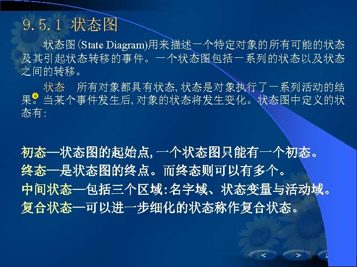 9. 5. 1 状态图(State Diagram)用来描述一个特定对象的所有可能的状态 及其引起状态转移的事件。一个状态图包括一系列的状态以及状态 之间的转移。 状态　所有对象都具有状态, 状态是对象执行了一系列活动的结 果。当某个事件发生后, 对象的状态将发生变化。状态图中定义的状 态有: 初态—状态图的起始点, 一个状态图只能有一个初态。
