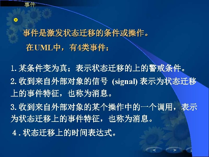 事件 　 事件是激发状态迁移的条件或操作。 在UML中，有4类事件： 1. 某条件变为真；表示状态迁移的上的警戒条件。 2. 收到来自外部对象的信号 (signal) 表示为状态迁移 上的事件特征，也称为消息。 3. 收到来自外部对象的某个操作中的一个调用，表示 为状态迁移上的事件特征，也称为消息。