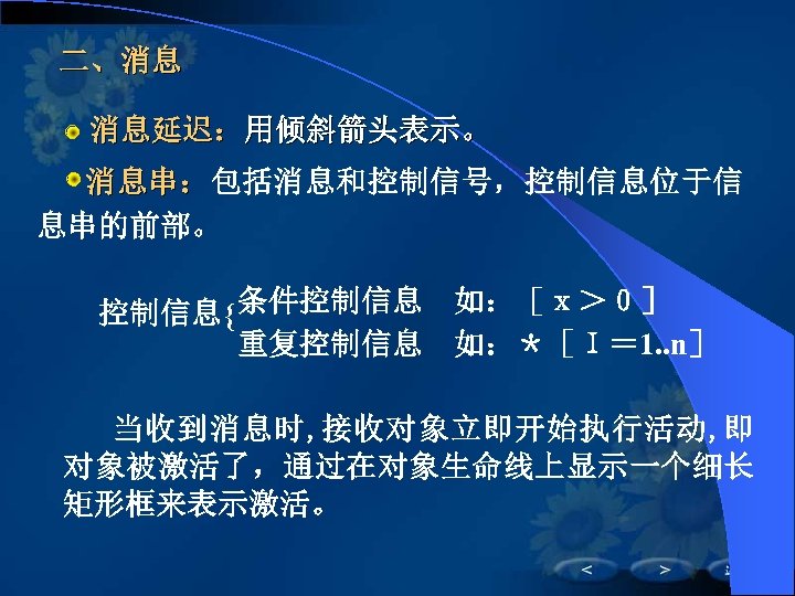 二、消息 　 消息延迟：用倾斜箭头表示。 　 消息串：包括消息和控制信号，控制信息位于信 息串的前部。 控制信息{ 条件控制信息　如：［ｘ＞０］ 重复控制信息　如：＊［Ｉ＝ 1. . n］ 当收到消息时, 接收对象立即开始执行活动,
