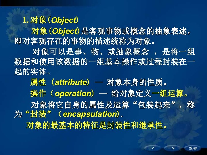 1. 对象(Object)是客观事物或概念的抽象表述， 即对客观存在的事物的描述统称为对象。 对象可以是事、物、或抽象概念 ，是将一组 数据和使用该数据的一组基本操作或过程封装在一 起的实体。 　　属性 (attribute) — 对象本身的性质。 　　操作（operation) — 给对象定义一组运算。