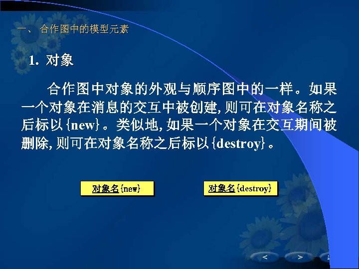一、 合作图中的模型元素 1. 对象 合作图中对象的外观与顺序图中的一样。如果 一个对象在消息的交互中被创建, 则可在对象名称之 后标以{new}。类似地, 如果一个对象在交互期间被 删除, 则可在对象名称之后标以{destroy}。 对象名{new} 对象名{destroy} 