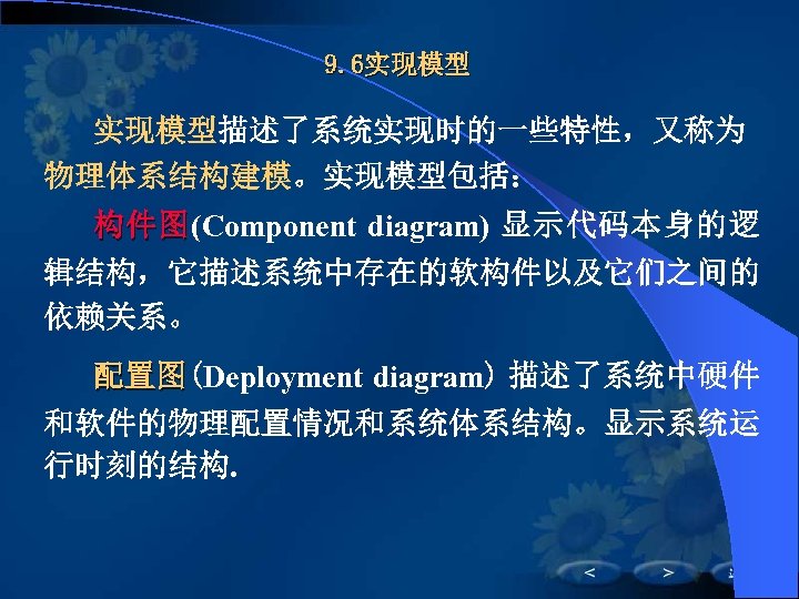 9. 6实现模型描述了系统实现时的一些特性，又称为 物理体系结构建模。实现模型包括： 构 件 图 (Component diagram) 显示代码本身的逻 辑结构，它描述系统中存在的软构件以及它们之间的 依赖关系。 配置图(Deployment diagram) 描述了系统中硬件