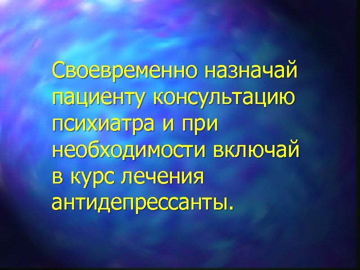 Своевременно назначай пациенту консультацию психиатра и при необходимости включай в курс лечения антидепрессанты. 