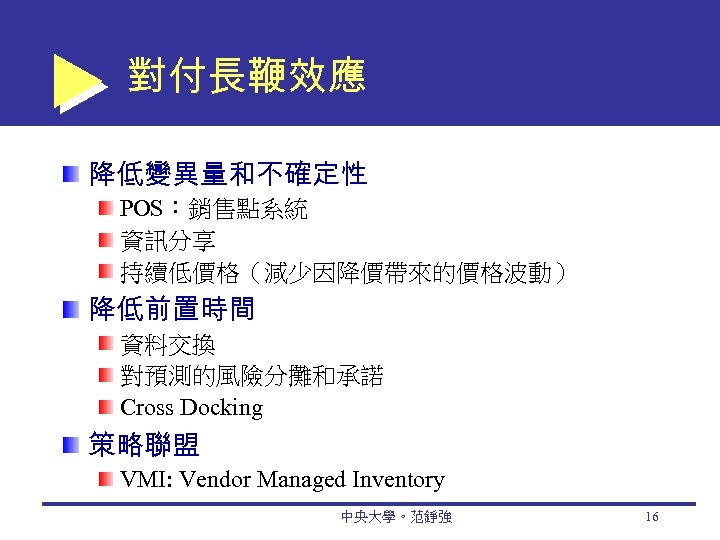 對付長鞭效應 降低變異量和不確定性 POS：銷售點系統 資訊分享 持續低價格（減少因降價帶來的價格波動） 降低前置時間 資料交換 對預測的風險分攤和承諾 Cross Docking 策略聯盟 VMI: Vendor Managed