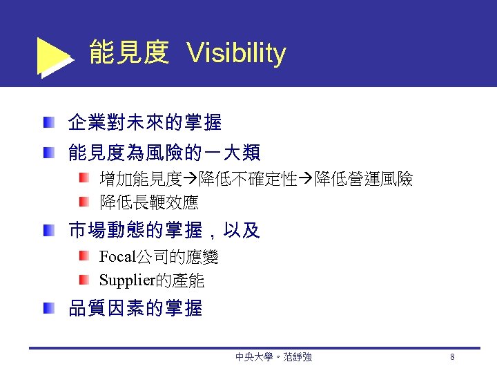 能見度 Visibility 企業對未來的掌握 能見度為風險的一大類 增加能見度 降低不確定性 降低營運風險 降低長鞭效應 市場動態的掌握，以及 Focal公司的應變 Supplier的產能 品質因素的掌握 中央大學。范錚強 8