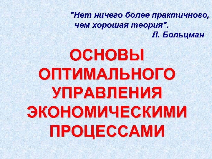 "Нет ничего более практичного, чем хорошая теория". Л. Больцман ОСНОВЫ ОПТИМАЛЬНОГО УПРАВЛЕНИЯ ЭКОНОМИЧЕСКИМИ ПРОЦЕССАМИ