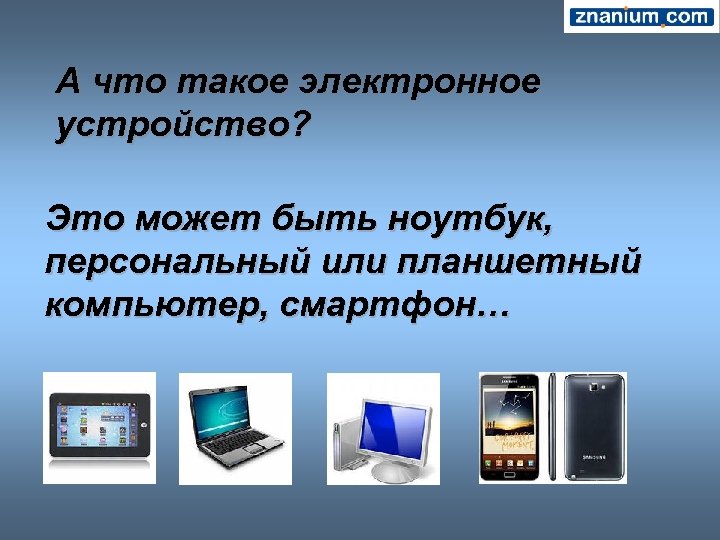 А что такое электронное устройство? Это может быть ноутбук, персональный или планшетный компьютер, смартфон…