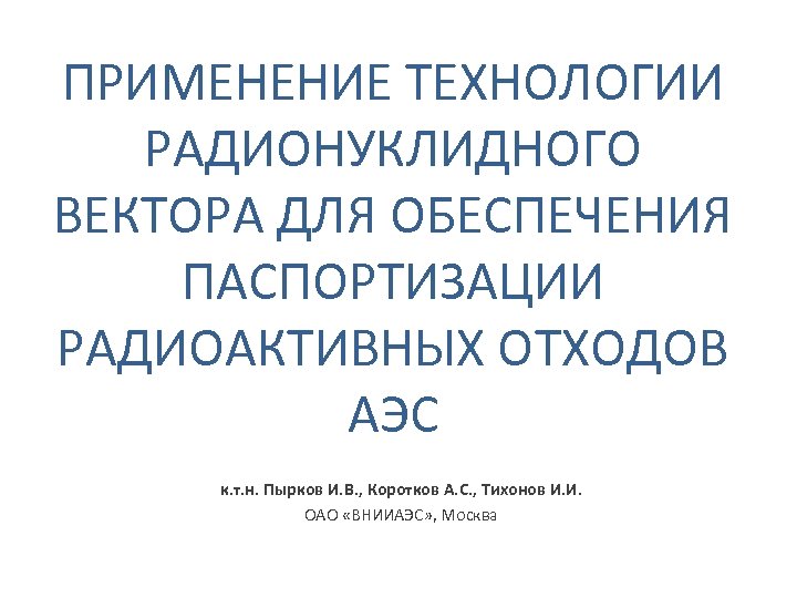 ПРИМЕНЕНИЕ ТЕХНОЛОГИИ РАДИОНУКЛИДНОГО ВЕКТОРА ДЛЯ ОБЕСПЕЧЕНИЯ ПАСПОРТИЗАЦИИ РАДИОАКТИВНЫХ ОТХОДОВ АЭС к. т. н. Пырков