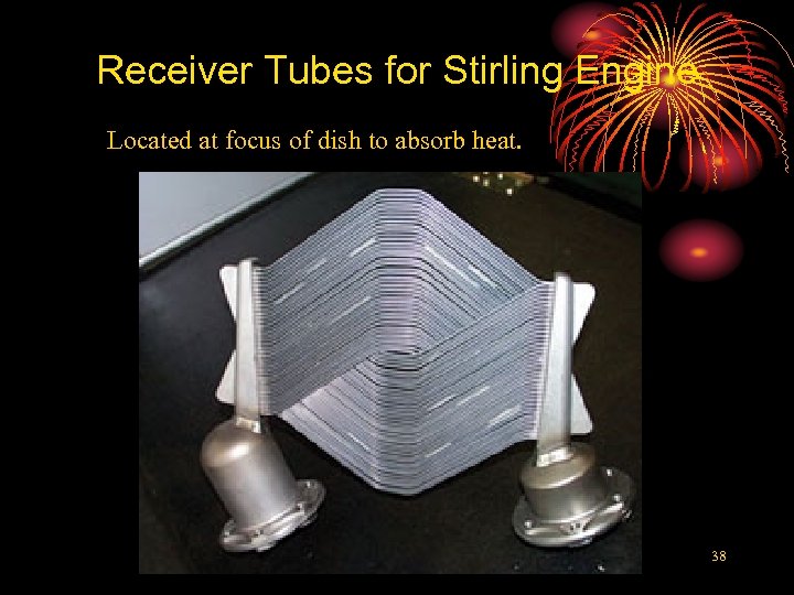 Receiver Tubes for Stirling Engine Located at focus of dish to absorb heat. 38