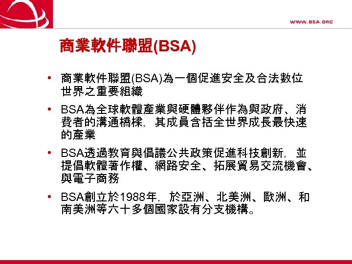 商業軟件聯盟(BSA) • 商業軟件聯盟(BSA)為一個促進安全及合法數位 世界之重要組織 • BSA為全球軟體產業與硬體夥伴作為與政府、消 費者的溝通橋樑，其成員含括全世界成長最快速 的產業 • BSA透過教育與倡議公共政策促進科技創新，並 提倡軟體著作權、網路安全、拓展貿易交流機會、 與電子商務 • BSA創立於