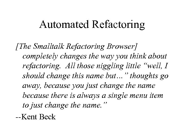 Automated Refactoring [The Smalltalk Refactoring Browser] completely changes the way you think about refactoring.