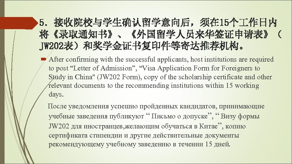 5．接收院校与学生确认留学意向后，须在 15个 作日内 将《录取通知书》、《外国留学人员来华签证申请表》（ JW 202表）和奖学金证书复印件等寄达推荐机构。 After confirming with the successful applicants, host institutions