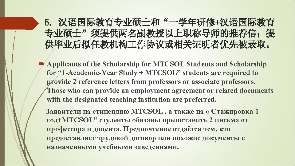 5. 汉语国际教育专业硕士和“一学年研修+汉语国际教育 专业硕士”须提供两名副教授以上职称导师的推荐信；提 供毕业后拟任教机构 作协议或相关证明者优先被录取。 Applicants of the Scholarship for MTCSOL Students and Scholarship