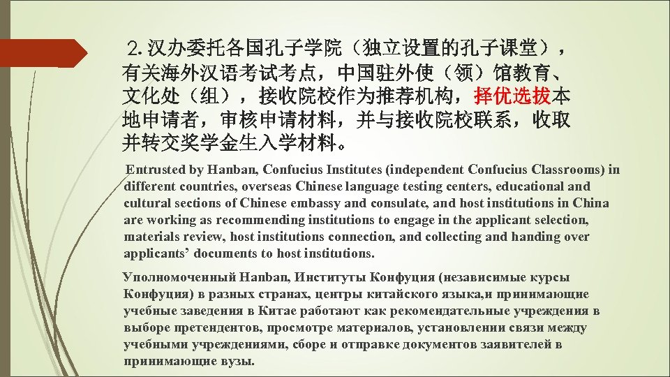 2. 汉办委托各国孔子学院（独立设置的孔子课堂）， 有关海外汉语考试考点，中国驻外使（领）馆教育、 文化处（组），接收院校作为推荐机构，择优选拔本 地申请者，审核申请材料，并与接收院校联系，收取 并转交奖学金生入学材料。 Entrusted by Hanban, Confucius Institutes (independent Confucius Classrooms)